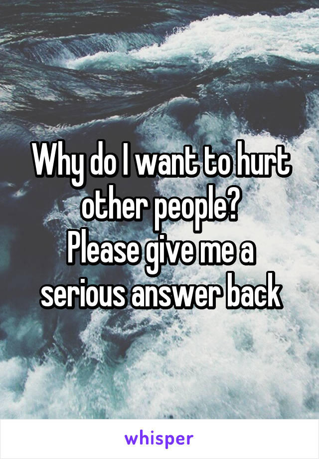 Why do I want to hurt other people?
Please give me a serious answer back