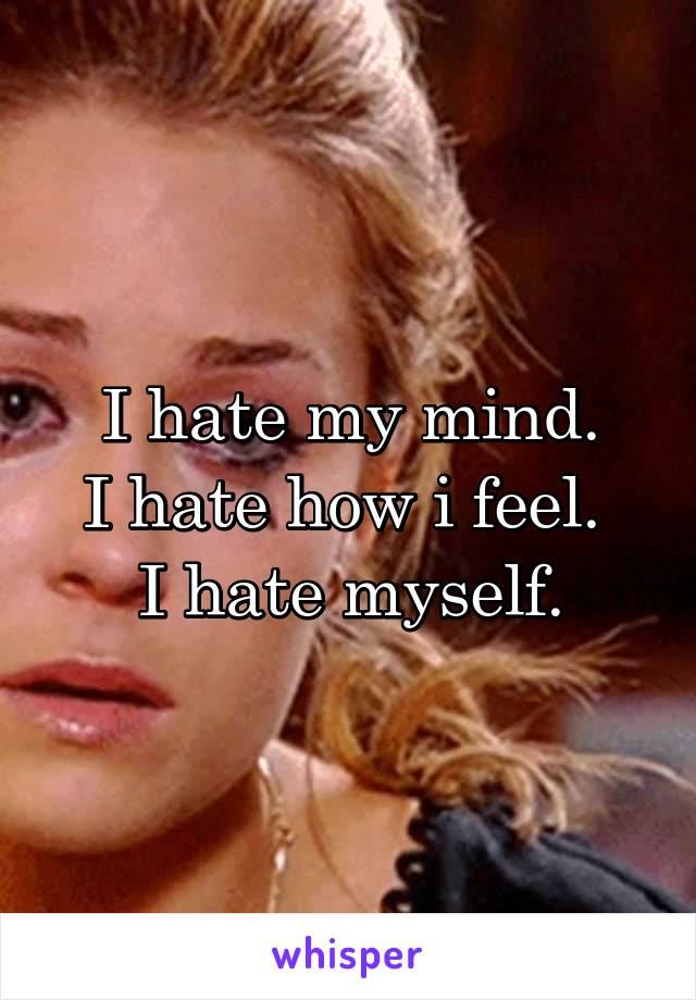 I hate my mind.
I hate how i feel. 
I hate myself.