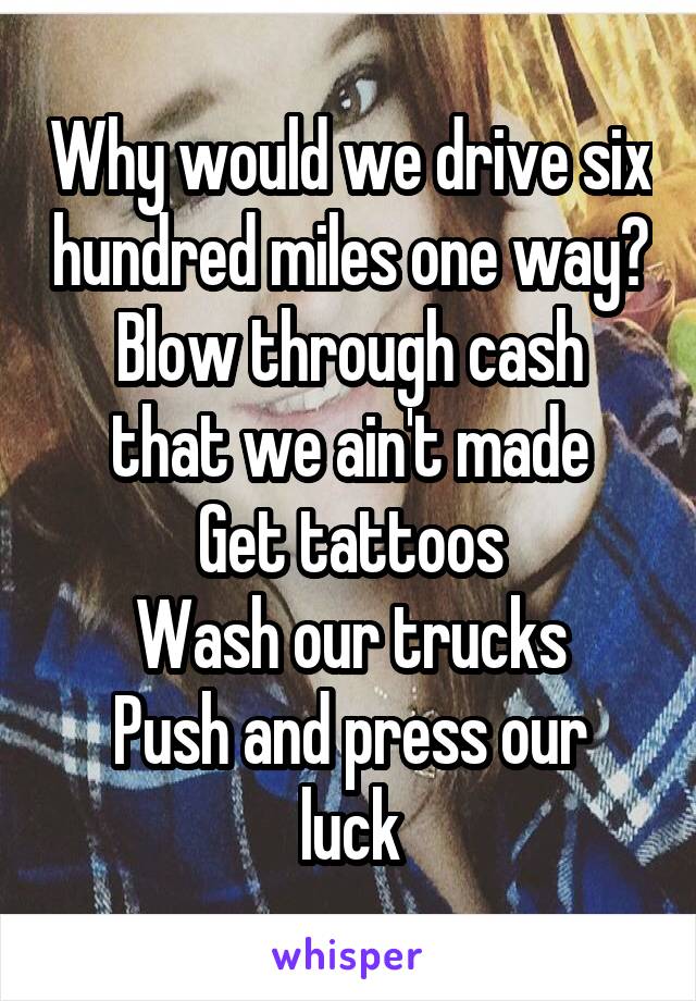 Why would we drive six hundred miles one way?
Blow through cash that we ain't made
Get tattoos
Wash our trucks
Push and press our luck