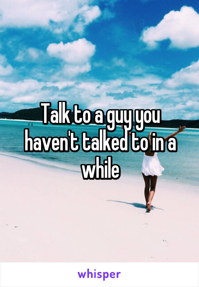 Talk to a guy you haven't talked to in a while