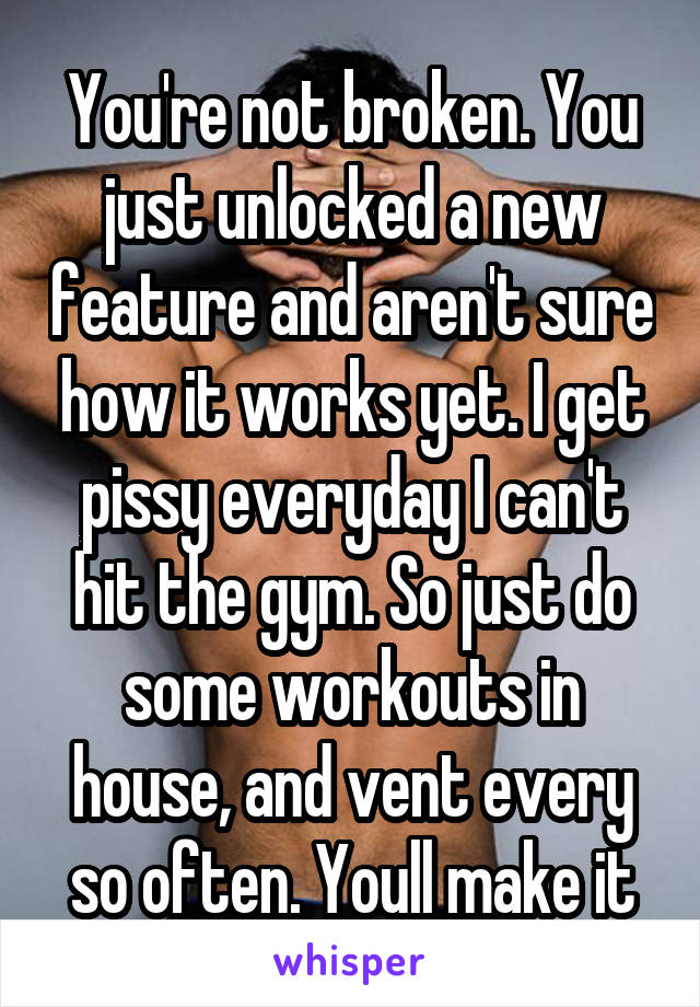 You're not broken. You just unlocked a new feature and aren't sure how it works yet. I get pissy everyday I can't hit the gym. So just do some workouts in house, and vent every so often. Youll make it