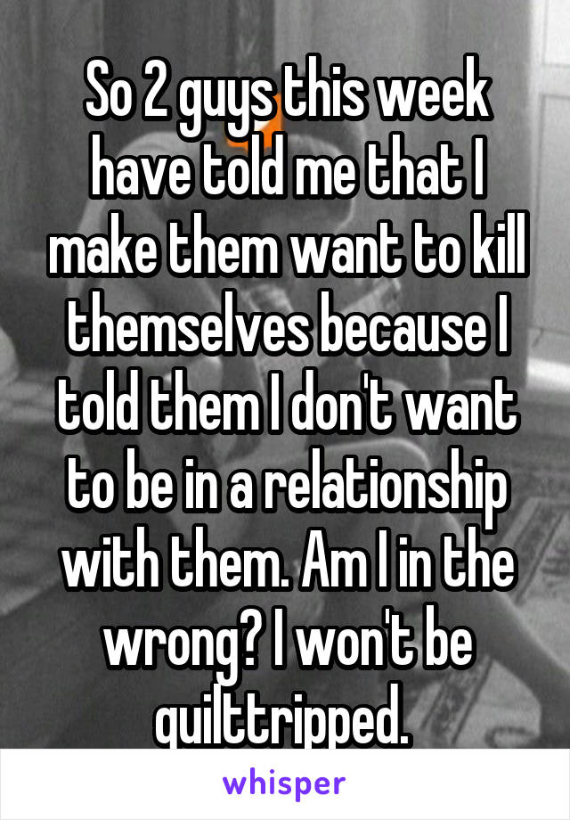 So 2 guys this week have told me that I make them want to kill themselves because I told them I don't want to be in a relationship with them. Am I in the wrong? I won't be quilttripped. 