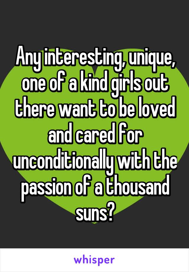 Any interesting, unique, one of a kind girls out there want to be loved and cared for unconditionally with the passion of a thousand suns?