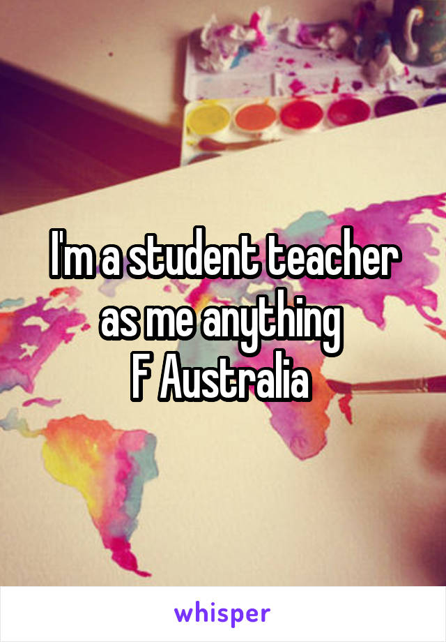 I'm a student teacher as me anything 
F Australia 