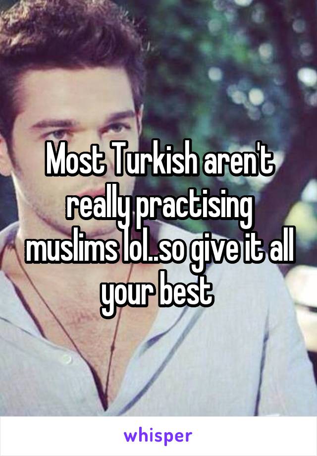 Most Turkish aren't really practising muslims lol..so give it all your best 