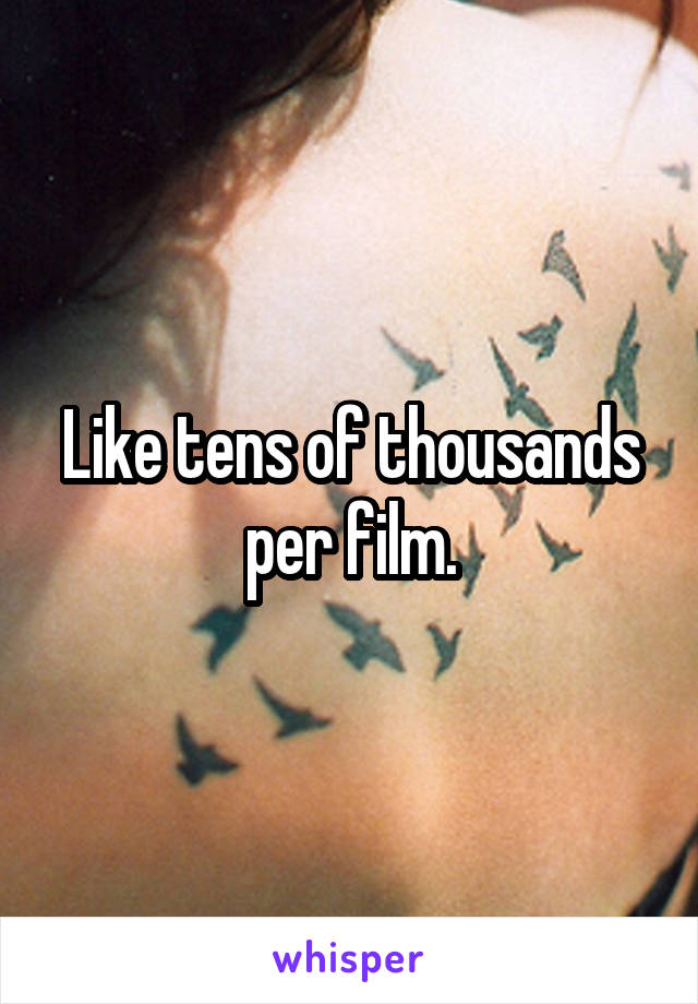 Like tens of thousands per film.