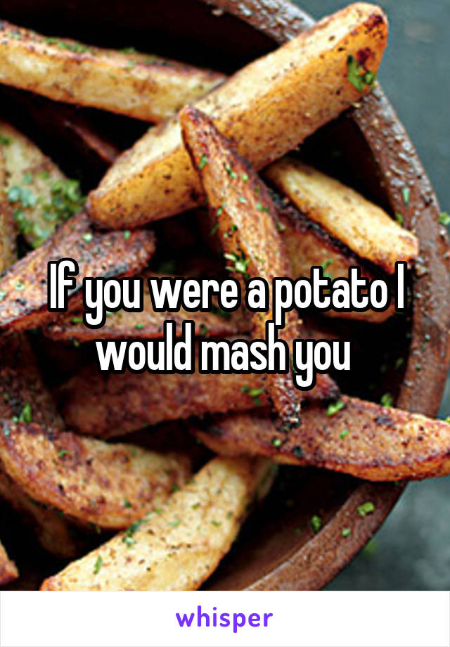 If you were a potato I would mash you 