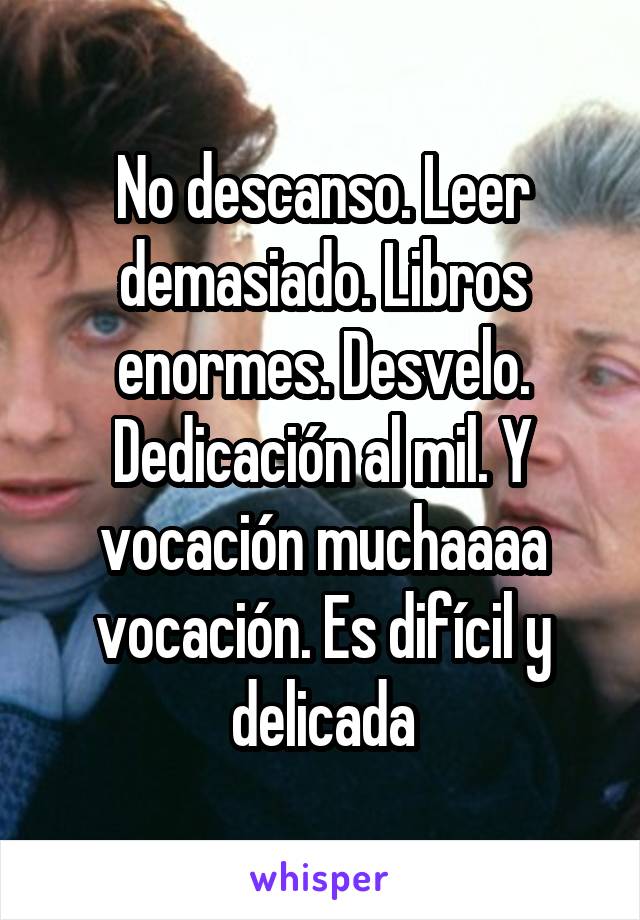 No descanso. Leer demasiado. Libros enormes. Desvelo. Dedicación al mil. Y vocación muchaaaa vocación. Es difícil y delicada