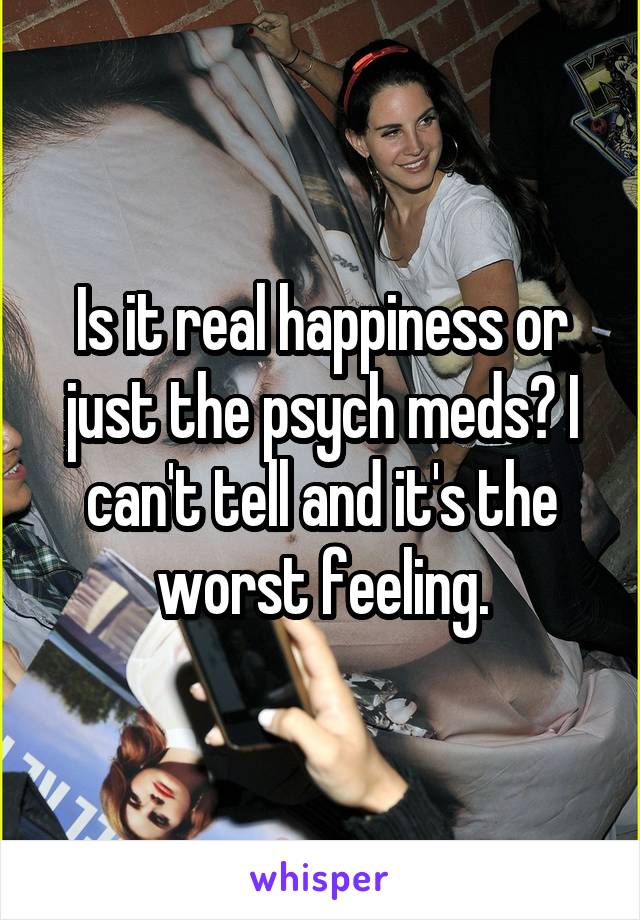 Is it real happiness or just the psych meds? I can't tell and it's the worst feeling.