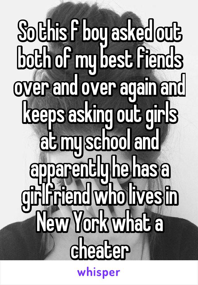 So this f boy asked out both of my best fiends over and over again and keeps asking out girls at my school and apparently he has a girlfriend who lives in New York what a cheater