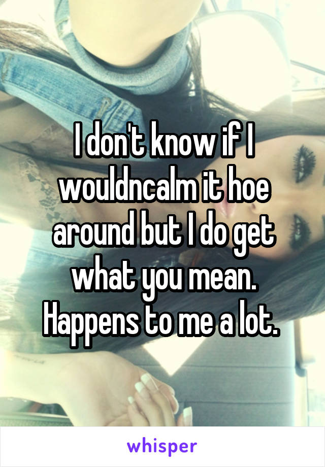 I don't know if I wouldncalm it hoe around but I do get what you mean. Happens to me a lot. 