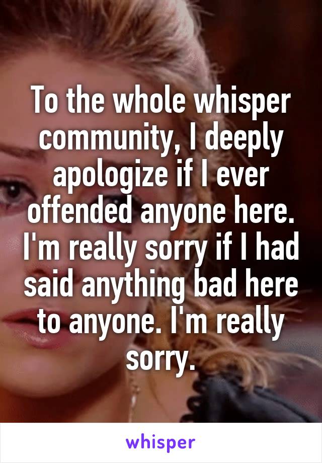 To the whole whisper community, I deeply apologize if I ever offended anyone here. I'm really sorry if I had said anything bad here to anyone. I'm really sorry.