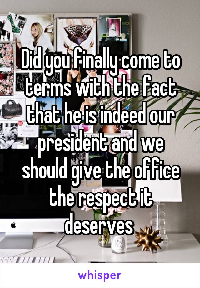 Did you finally come to terms with the fact that he is indeed our president and we should give the office the respect it deserves 