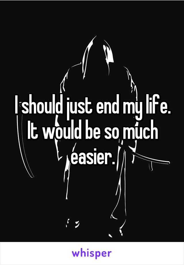 I should just end my life. It would be so much easier.