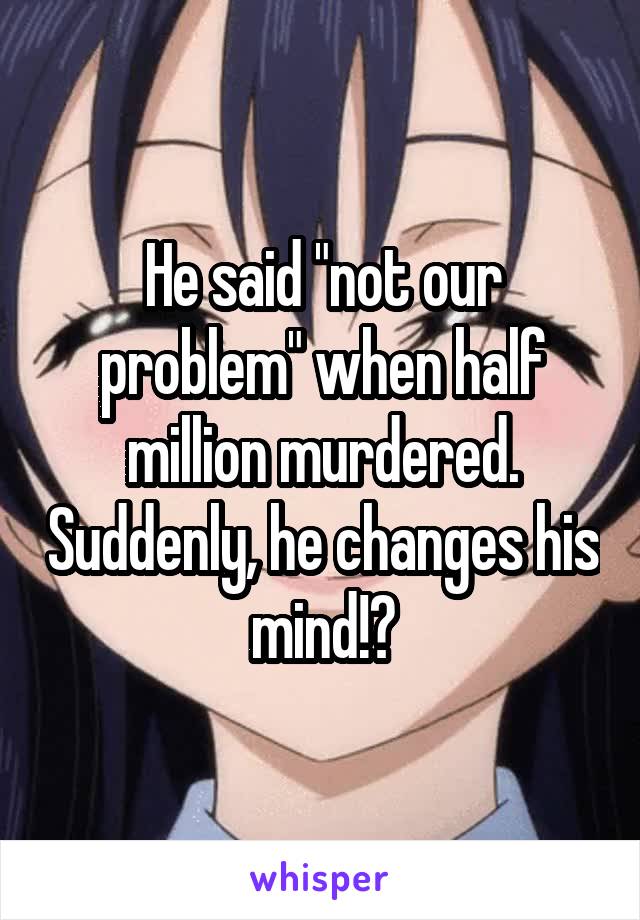 He said "not our problem" when half million murdered. Suddenly, he changes his mind!?