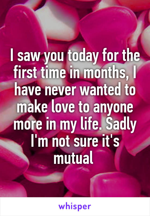 I saw you today for the first time in months, I have never wanted to make love to anyone more in my life. Sadly I'm not sure it's mutual 