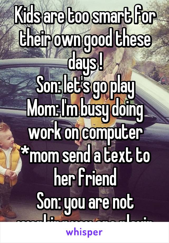 Kids are too smart for their own good these days !
Son: let's go play
Mom: I'm busy doing work on computer
*mom send a text to her friend
Son: you are not working you are playin