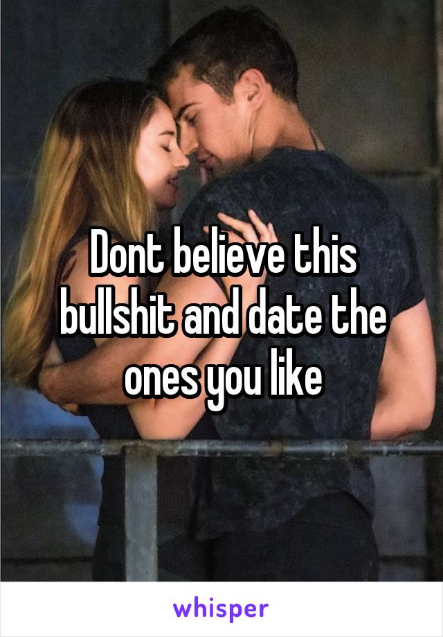 Dont believe this bullshit and date the ones you like