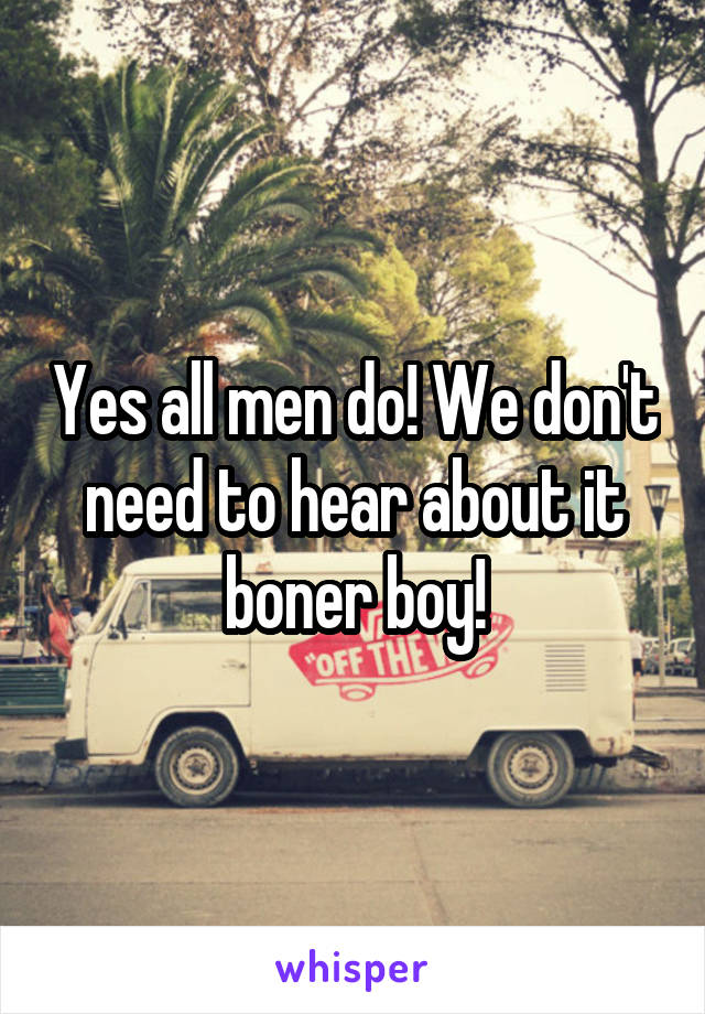 Yes all men do! We don't need to hear about it boner boy!