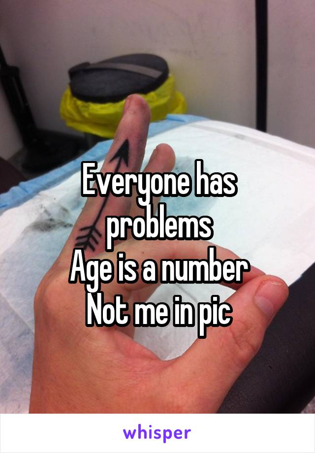 
Everyone has problems
Age is a number
Not me in pic