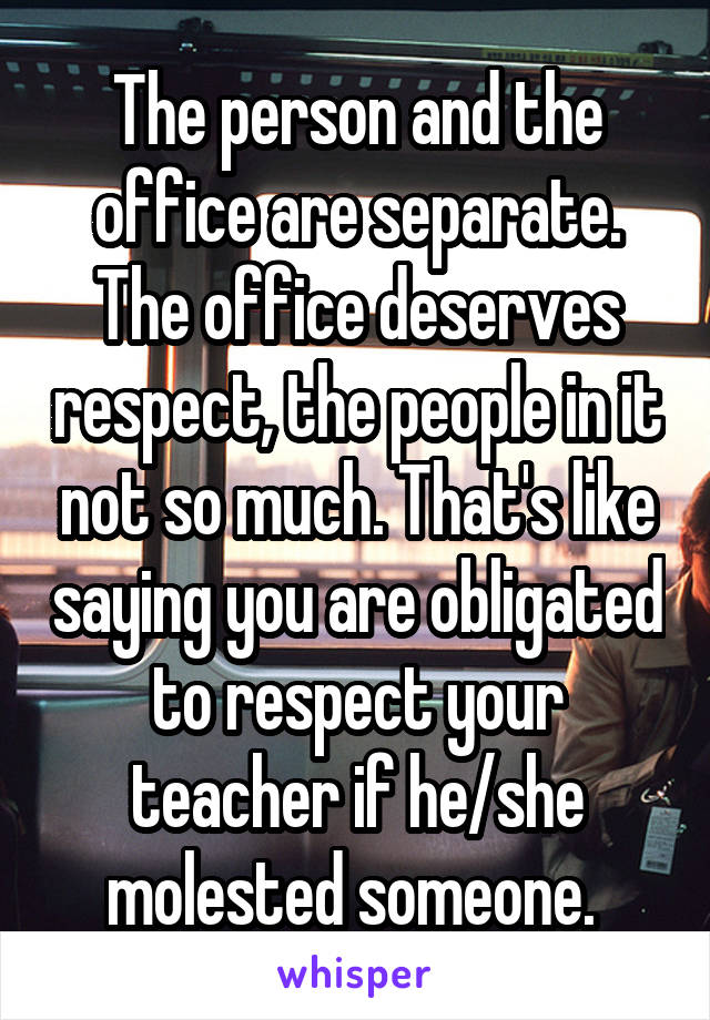 The person and the office are separate. The office deserves respect, the people in it not so much. That's like saying you are obligated to respect your teacher if he/she molested someone. 