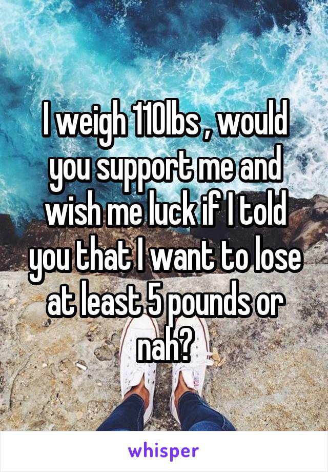 I weigh 110lbs , would you support me and wish me luck if I told you that I want to lose at least 5 pounds or nah?