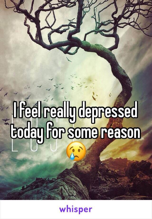 I feel really depressed today for some reason 😢