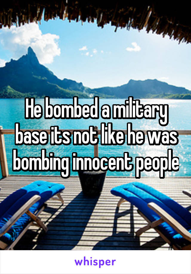 He bombed a military base its not like he was bombing innocent people