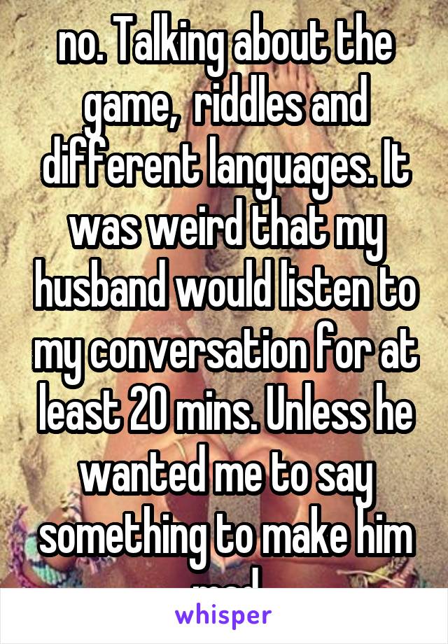 no. Talking about the game,  riddles and different languages. It was weird that my husband would listen to my conversation for at least 20 mins. Unless he wanted me to say something to make him mad