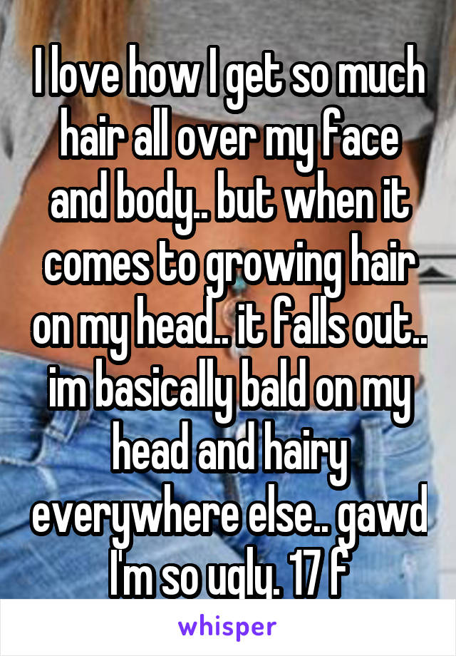 I love how I get so much hair all over my face and body.. but when it comes to growing hair on my head.. it falls out.. im basically bald on my head and hairy everywhere else.. gawd I'm so ugly. 17 f