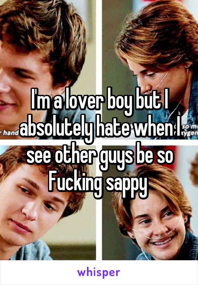 I'm a lover boy but I absolutely hate when I see other guys be so Fucking sappy 