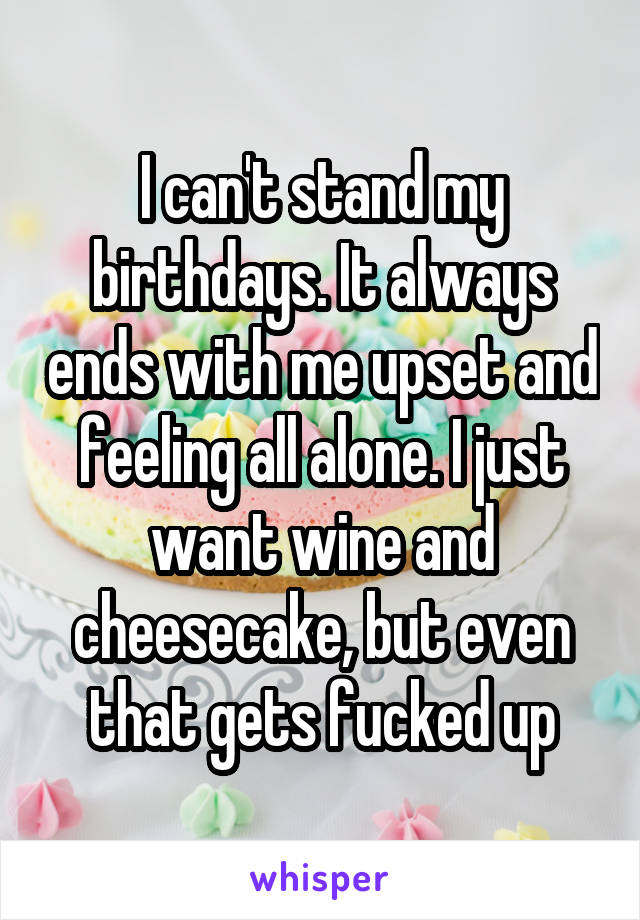 I can't stand my birthdays. It always ends with me upset and feeling all alone. I just want wine and cheesecake, but even that gets fucked up