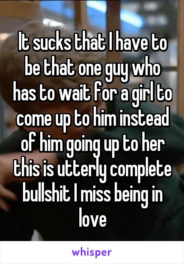 It sucks that I have to be that one guy who has to wait for a girl to come up to him instead of him going up to her this is utterly complete bullshit I miss being in love