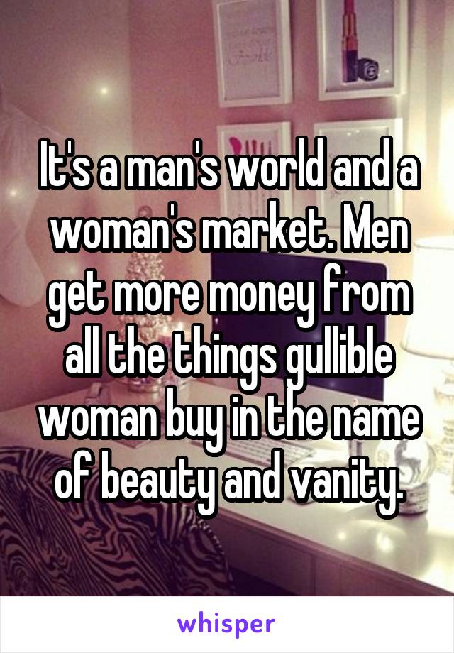 It's a man's world and a woman's market. Men get more money from all the things gullible woman buy in the name of beauty and vanity.