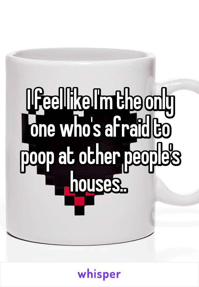 I feel like I'm the only one who's afraid to poop at other people's houses.. 