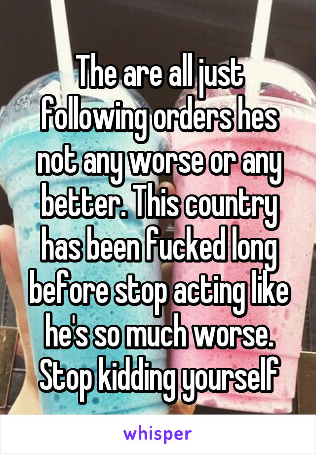 The are all just following orders hes not any worse or any better. This country has been fucked long before stop acting like he's so much worse. Stop kidding yourself