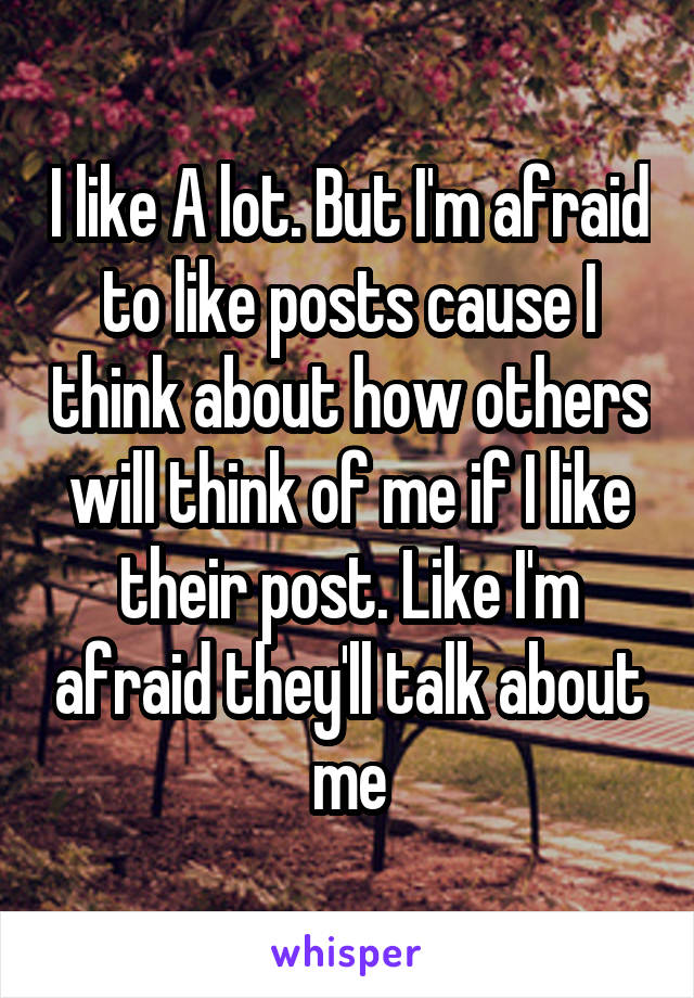 I like A lot. But I'm afraid to like posts cause I think about how others will think of me if I like their post. Like I'm afraid they'll talk about me