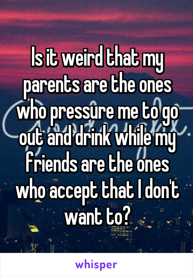 Is it weird that my parents are the ones who pressure me to go out and drink while my friends are the ones who accept that I don't want to?