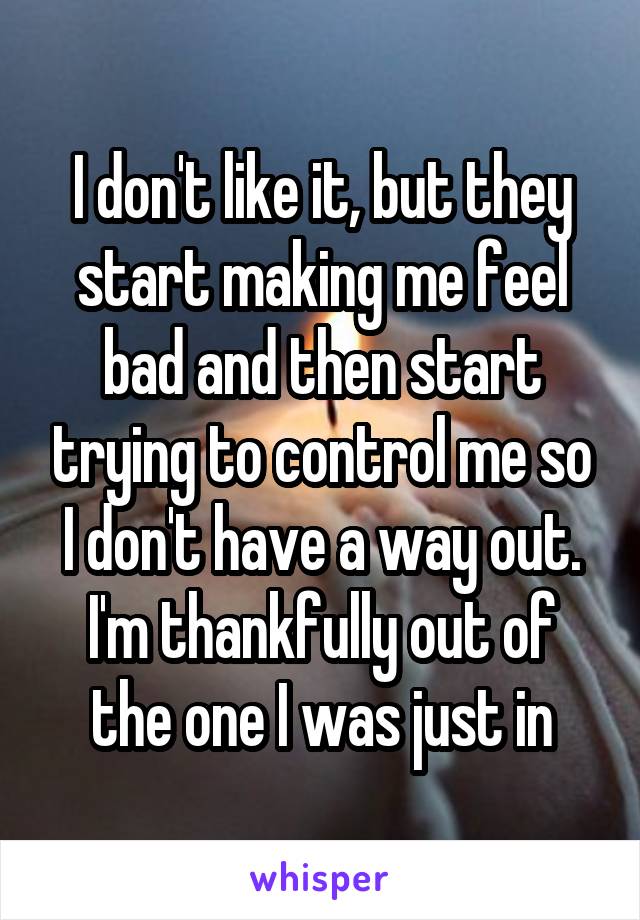 I don't like it, but they start making me feel bad and then start trying to control me so I don't have a way out. I'm thankfully out of the one I was just in