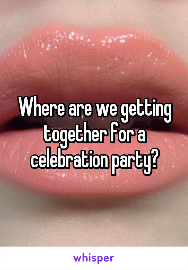 Where are we getting together for a celebration party?