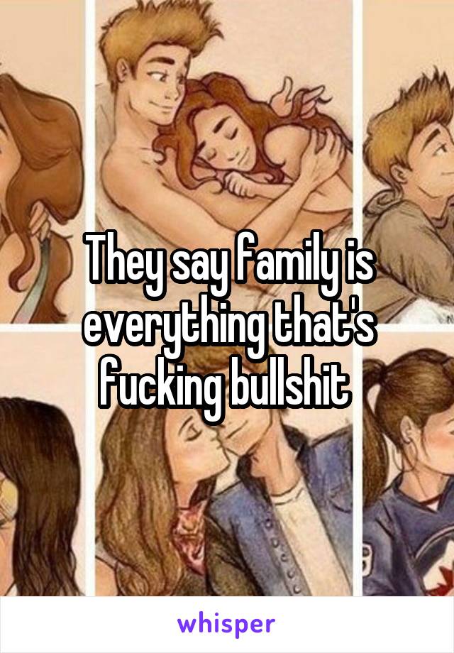 They say family is everything that's fucking bullshit 