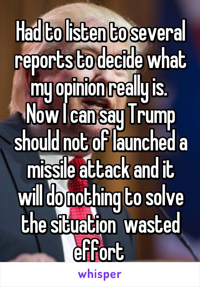 Had to listen to several reports to decide what my opinion really is.  Now I can say Trump should not of launched a missile attack and it will do nothing to solve the situation  wasted effort 