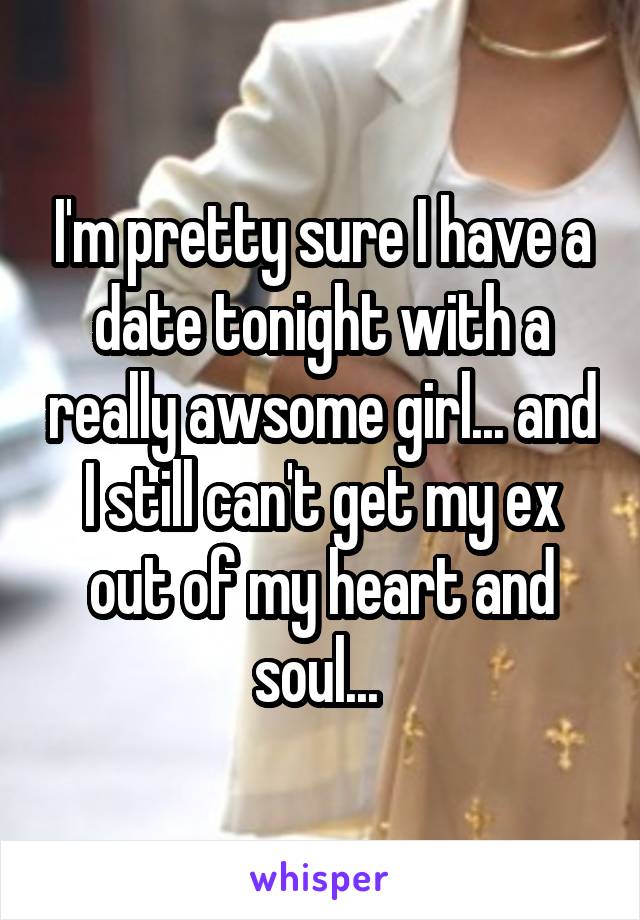 I'm pretty sure I have a date tonight with a really awsome girl... and I still can't get my ex out of my heart and soul... 