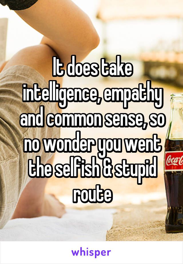 It does take intelligence, empathy and common sense, so no wonder you went the selfish & stupid route