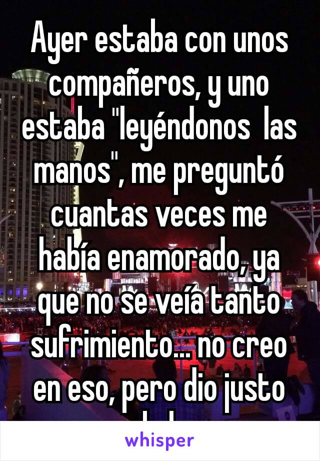 Ayer estaba con unos compañeros, y uno estaba "leyéndonos  las manos", me preguntó  cuantas veces me había enamorado, ya que no se veía tanto sufrimiento... no creo en eso, pero dio justo en el clavo 