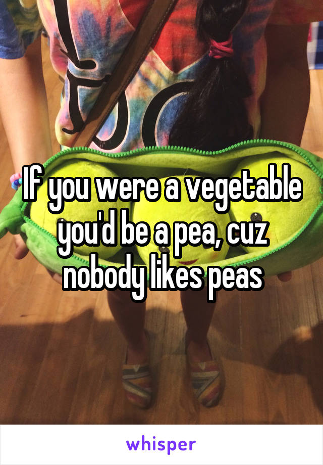 If you were a vegetable you'd be a pea, cuz nobody likes peas