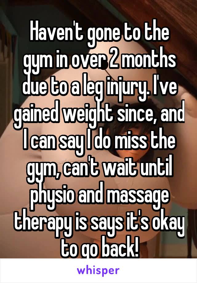 Haven't gone to the gym in over 2 months due to a leg injury. I've gained weight since, and I can say I do miss the gym, can't wait until physio and massage therapy is says it's okay to go back!