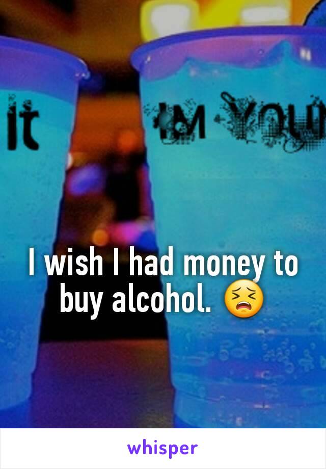 I wish I had money to buy alcohol. 😣