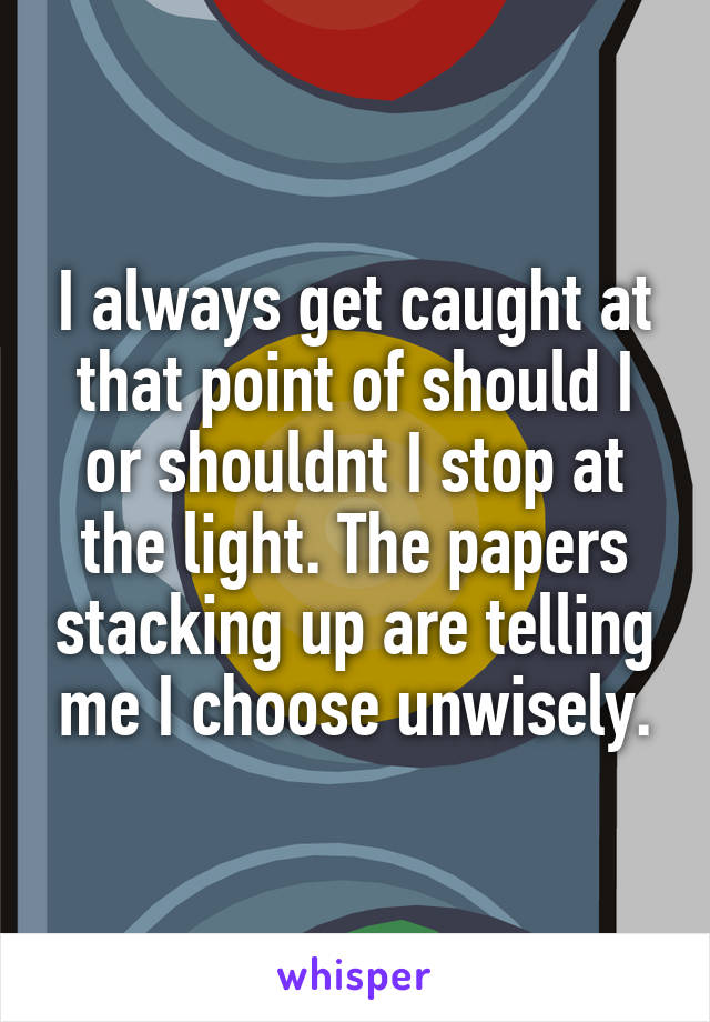 I always get caught at that point of should I or shouldnt I stop at the light. The papers stacking up are telling me I choose unwisely.