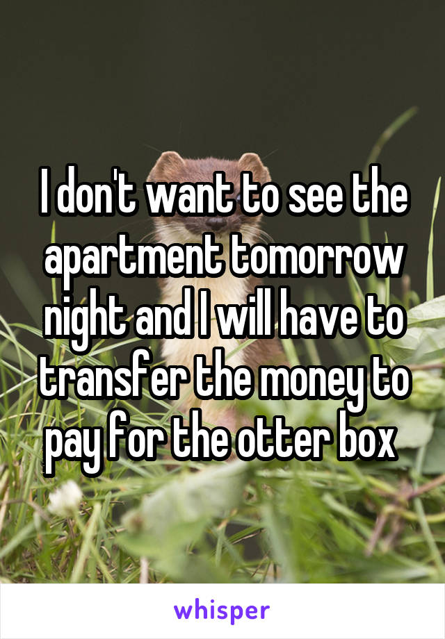 I don't want to see the apartment tomorrow night and I will have to transfer the money to pay for the otter box 